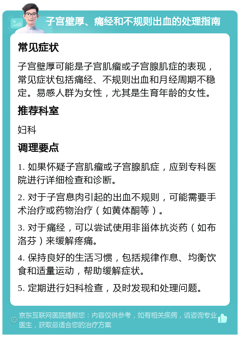 子宫壁厚、痛经和不规则出血的处理指南 常见症状 子宫壁厚可能是子宫肌瘤或子宫腺肌症的表现，常见症状包括痛经、不规则出血和月经周期不稳定。易感人群为女性，尤其是生育年龄的女性。 推荐科室 妇科 调理要点 1. 如果怀疑子宫肌瘤或子宫腺肌症，应到专科医院进行详细检查和诊断。 2. 对于子宫息肉引起的出血不规则，可能需要手术治疗或药物治疗（如黄体酮等）。 3. 对于痛经，可以尝试使用非甾体抗炎药（如布洛芬）来缓解疼痛。 4. 保持良好的生活习惯，包括规律作息、均衡饮食和适量运动，帮助缓解症状。 5. 定期进行妇科检查，及时发现和处理问题。