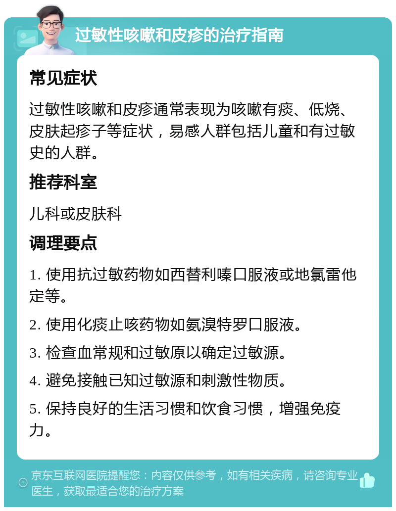 过敏性咳嗽和皮疹的治疗指南 常见症状 过敏性咳嗽和皮疹通常表现为咳嗽有痰、低烧、皮肤起疹子等症状，易感人群包括儿童和有过敏史的人群。 推荐科室 儿科或皮肤科 调理要点 1. 使用抗过敏药物如西替利嗪口服液或地氯雷他定等。 2. 使用化痰止咳药物如氨溴特罗口服液。 3. 检查血常规和过敏原以确定过敏源。 4. 避免接触已知过敏源和刺激性物质。 5. 保持良好的生活习惯和饮食习惯，增强免疫力。