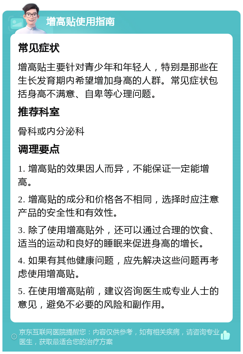 增高贴使用指南 常见症状 增高贴主要针对青少年和年轻人，特别是那些在生长发育期内希望增加身高的人群。常见症状包括身高不满意、自卑等心理问题。 推荐科室 骨科或内分泌科 调理要点 1. 增高贴的效果因人而异，不能保证一定能增高。 2. 增高贴的成分和价格各不相同，选择时应注意产品的安全性和有效性。 3. 除了使用增高贴外，还可以通过合理的饮食、适当的运动和良好的睡眠来促进身高的增长。 4. 如果有其他健康问题，应先解决这些问题再考虑使用增高贴。 5. 在使用增高贴前，建议咨询医生或专业人士的意见，避免不必要的风险和副作用。