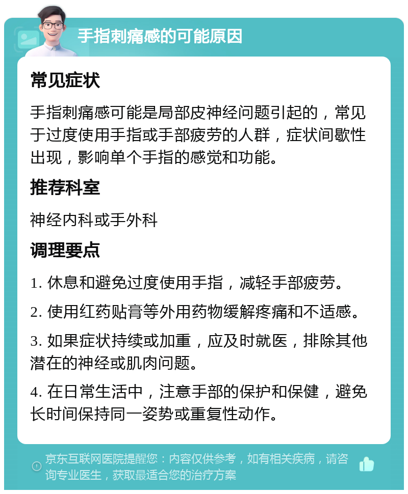 手指刺痛感的可能原因 常见症状 手指刺痛感可能是局部皮神经问题引起的，常见于过度使用手指或手部疲劳的人群，症状间歇性出现，影响单个手指的感觉和功能。 推荐科室 神经内科或手外科 调理要点 1. 休息和避免过度使用手指，减轻手部疲劳。 2. 使用红药贴膏等外用药物缓解疼痛和不适感。 3. 如果症状持续或加重，应及时就医，排除其他潜在的神经或肌肉问题。 4. 在日常生活中，注意手部的保护和保健，避免长时间保持同一姿势或重复性动作。