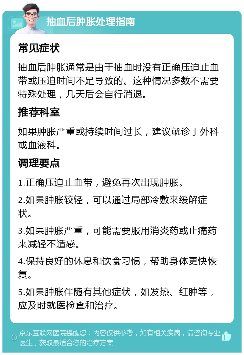 抽血后肿胀处理指南 常见症状 抽血后肿胀通常是由于抽血时没有正确压迫止血带或压迫时间不足导致的。这种情况多数不需要特殊处理，几天后会自行消退。 推荐科室 如果肿胀严重或持续时间过长，建议就诊于外科或血液科。 调理要点 1.正确压迫止血带，避免再次出现肿胀。 2.如果肿胀较轻，可以通过局部冷敷来缓解症状。 3.如果肿胀严重，可能需要服用消炎药或止痛药来减轻不适感。 4.保持良好的休息和饮食习惯，帮助身体更快恢复。 5.如果肿胀伴随有其他症状，如发热、红肿等，应及时就医检查和治疗。