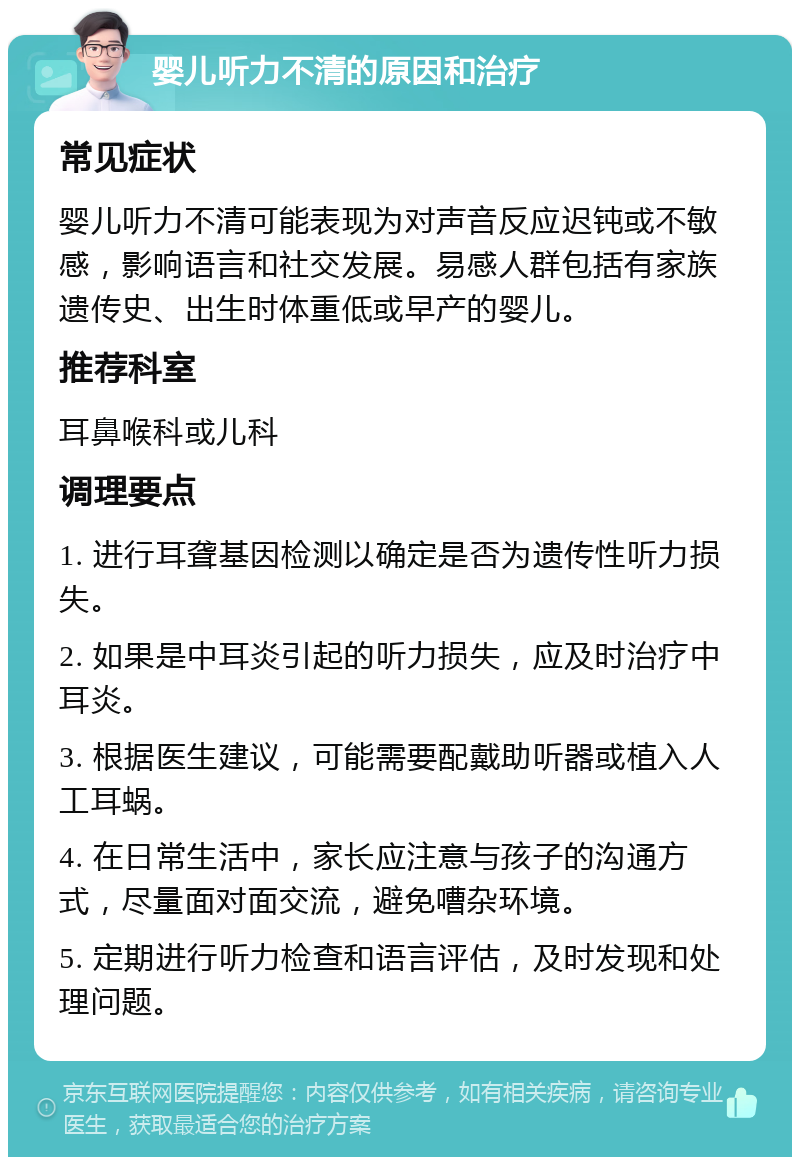 婴儿听力不清的原因和治疗 常见症状 婴儿听力不清可能表现为对声音反应迟钝或不敏感，影响语言和社交发展。易感人群包括有家族遗传史、出生时体重低或早产的婴儿。 推荐科室 耳鼻喉科或儿科 调理要点 1. 进行耳聋基因检测以确定是否为遗传性听力损失。 2. 如果是中耳炎引起的听力损失，应及时治疗中耳炎。 3. 根据医生建议，可能需要配戴助听器或植入人工耳蜗。 4. 在日常生活中，家长应注意与孩子的沟通方式，尽量面对面交流，避免嘈杂环境。 5. 定期进行听力检查和语言评估，及时发现和处理问题。