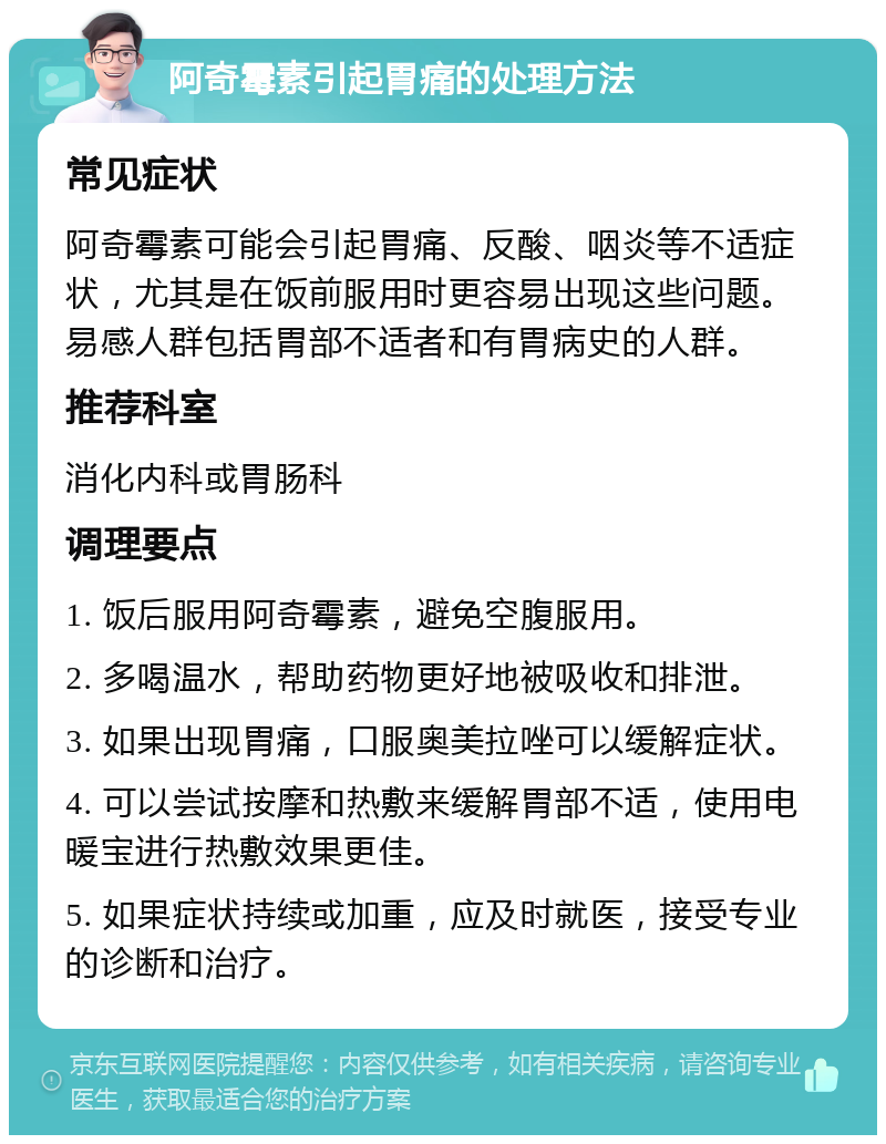 阿奇霉素引起胃痛的处理方法 常见症状 阿奇霉素可能会引起胃痛、反酸、咽炎等不适症状，尤其是在饭前服用时更容易出现这些问题。易感人群包括胃部不适者和有胃病史的人群。 推荐科室 消化内科或胃肠科 调理要点 1. 饭后服用阿奇霉素，避免空腹服用。 2. 多喝温水，帮助药物更好地被吸收和排泄。 3. 如果出现胃痛，口服奥美拉唑可以缓解症状。 4. 可以尝试按摩和热敷来缓解胃部不适，使用电暖宝进行热敷效果更佳。 5. 如果症状持续或加重，应及时就医，接受专业的诊断和治疗。