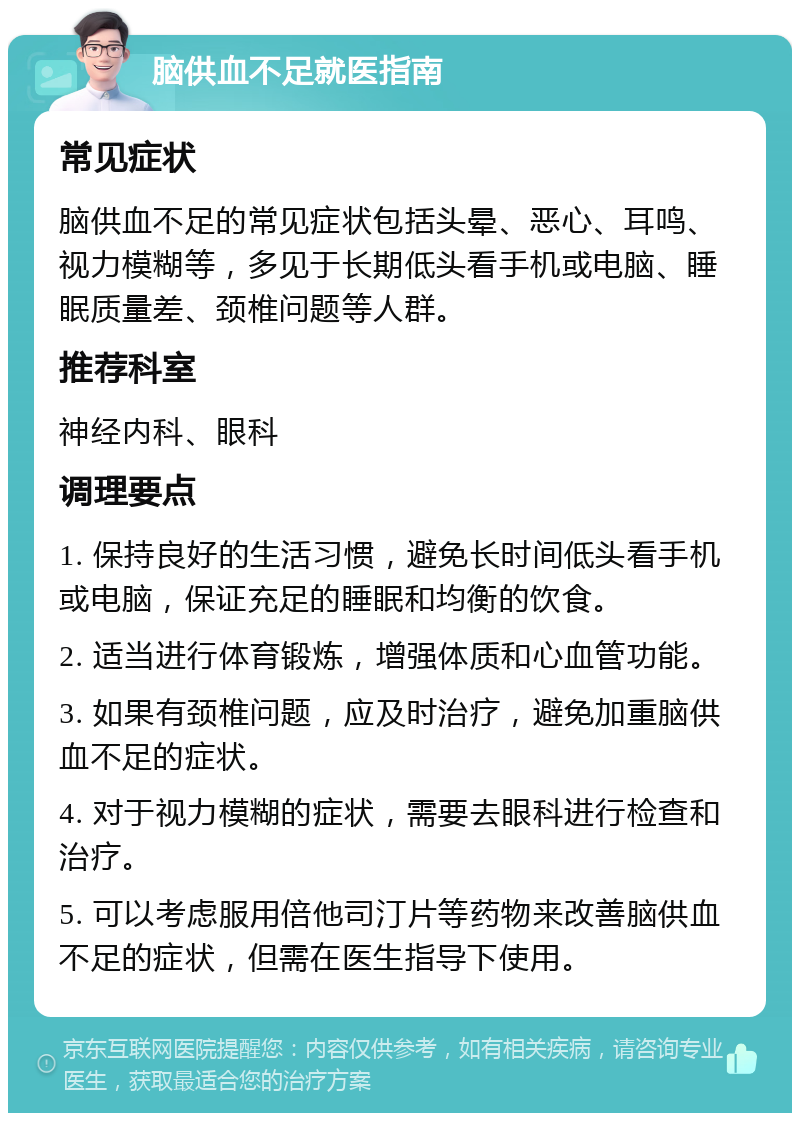 脑供血不足就医指南 常见症状 脑供血不足的常见症状包括头晕、恶心、耳鸣、视力模糊等，多见于长期低头看手机或电脑、睡眠质量差、颈椎问题等人群。 推荐科室 神经内科、眼科 调理要点 1. 保持良好的生活习惯，避免长时间低头看手机或电脑，保证充足的睡眠和均衡的饮食。 2. 适当进行体育锻炼，增强体质和心血管功能。 3. 如果有颈椎问题，应及时治疗，避免加重脑供血不足的症状。 4. 对于视力模糊的症状，需要去眼科进行检查和治疗。 5. 可以考虑服用倍他司汀片等药物来改善脑供血不足的症状，但需在医生指导下使用。