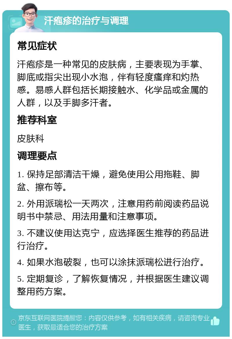 汗疱疹的治疗与调理 常见症状 汗疱疹是一种常见的皮肤病，主要表现为手掌、脚底或指尖出现小水泡，伴有轻度瘙痒和灼热感。易感人群包括长期接触水、化学品或金属的人群，以及手脚多汗者。 推荐科室 皮肤科 调理要点 1. 保持足部清洁干燥，避免使用公用拖鞋、脚盆、擦布等。 2. 外用派瑞松一天两次，注意用药前阅读药品说明书中禁忌、用法用量和注意事项。 3. 不建议使用达克宁，应选择医生推荐的药品进行治疗。 4. 如果水泡破裂，也可以涂抹派瑞松进行治疗。 5. 定期复诊，了解恢复情况，并根据医生建议调整用药方案。