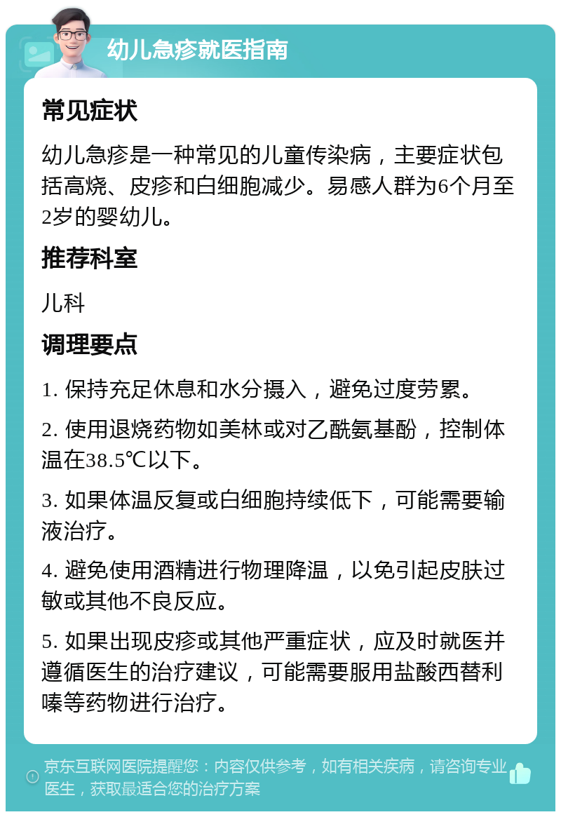 幼儿急疹就医指南 常见症状 幼儿急疹是一种常见的儿童传染病，主要症状包括高烧、皮疹和白细胞减少。易感人群为6个月至2岁的婴幼儿。 推荐科室 儿科 调理要点 1. 保持充足休息和水分摄入，避免过度劳累。 2. 使用退烧药物如美林或对乙酰氨基酚，控制体温在38.5℃以下。 3. 如果体温反复或白细胞持续低下，可能需要输液治疗。 4. 避免使用酒精进行物理降温，以免引起皮肤过敏或其他不良反应。 5. 如果出现皮疹或其他严重症状，应及时就医并遵循医生的治疗建议，可能需要服用盐酸西替利嗪等药物进行治疗。