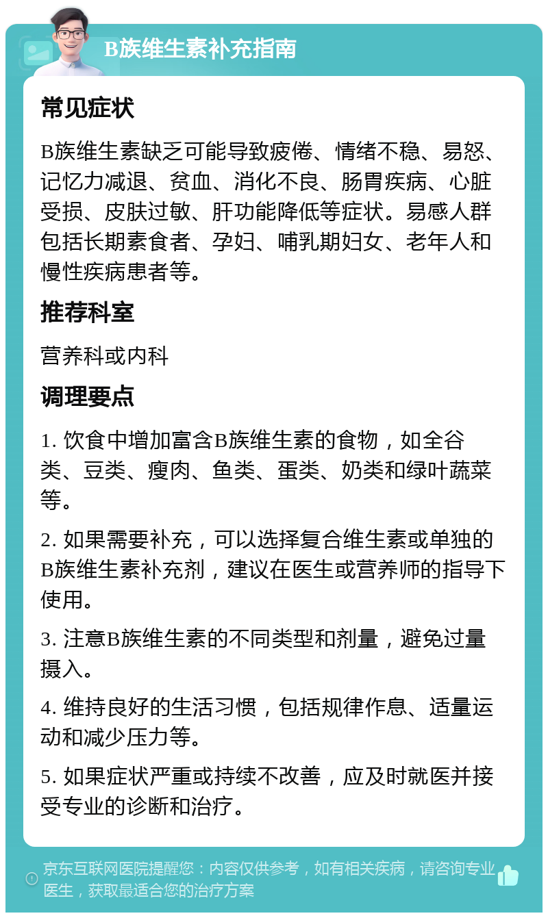 B族维生素补充指南 常见症状 B族维生素缺乏可能导致疲倦、情绪不稳、易怒、记忆力减退、贫血、消化不良、肠胃疾病、心脏受损、皮肤过敏、肝功能降低等症状。易感人群包括长期素食者、孕妇、哺乳期妇女、老年人和慢性疾病患者等。 推荐科室 营养科或内科 调理要点 1. 饮食中增加富含B族维生素的食物，如全谷类、豆类、瘦肉、鱼类、蛋类、奶类和绿叶蔬菜等。 2. 如果需要补充，可以选择复合维生素或单独的B族维生素补充剂，建议在医生或营养师的指导下使用。 3. 注意B族维生素的不同类型和剂量，避免过量摄入。 4. 维持良好的生活习惯，包括规律作息、适量运动和减少压力等。 5. 如果症状严重或持续不改善，应及时就医并接受专业的诊断和治疗。