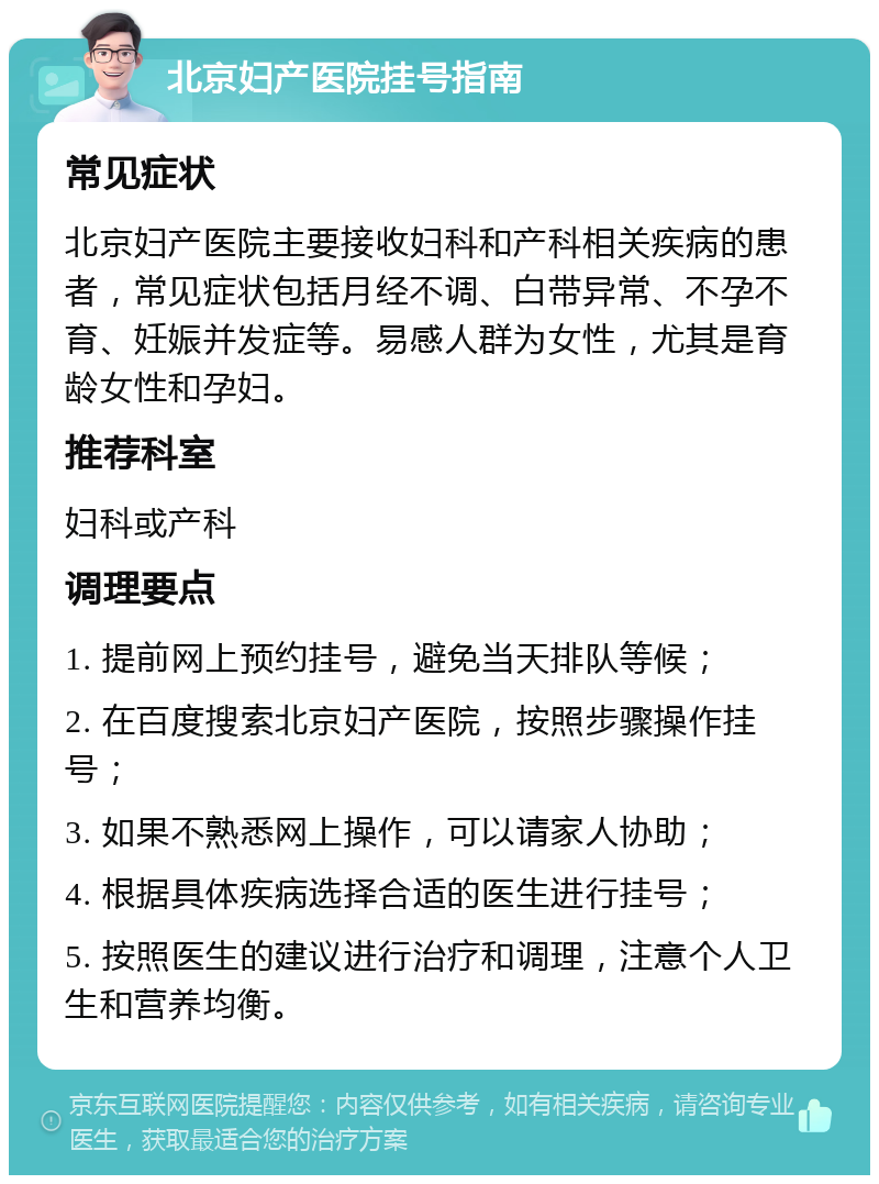 北京妇产医院挂号指南 常见症状 北京妇产医院主要接收妇科和产科相关疾病的患者，常见症状包括月经不调、白带异常、不孕不育、妊娠并发症等。易感人群为女性，尤其是育龄女性和孕妇。 推荐科室 妇科或产科 调理要点 1. 提前网上预约挂号，避免当天排队等候； 2. 在百度搜索北京妇产医院，按照步骤操作挂号； 3. 如果不熟悉网上操作，可以请家人协助； 4. 根据具体疾病选择合适的医生进行挂号； 5. 按照医生的建议进行治疗和调理，注意个人卫生和营养均衡。