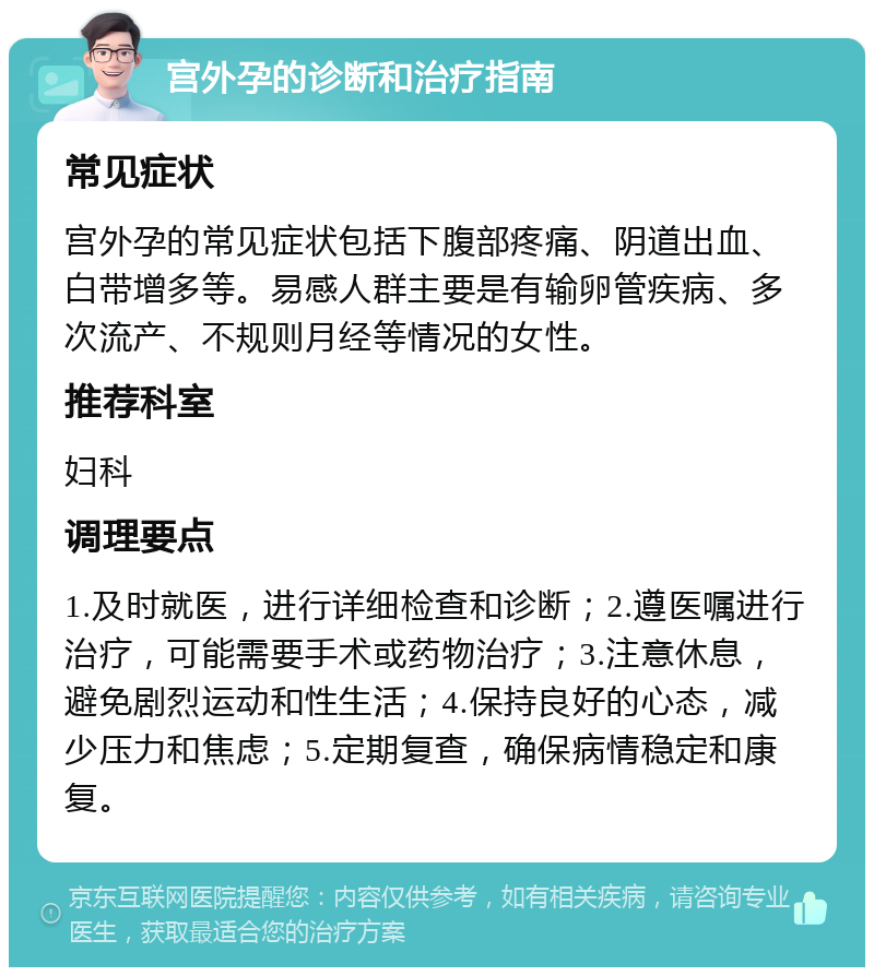 宫外孕的诊断和治疗指南 常见症状 宫外孕的常见症状包括下腹部疼痛、阴道出血、白带增多等。易感人群主要是有输卵管疾病、多次流产、不规则月经等情况的女性。 推荐科室 妇科 调理要点 1.及时就医，进行详细检查和诊断；2.遵医嘱进行治疗，可能需要手术或药物治疗；3.注意休息，避免剧烈运动和性生活；4.保持良好的心态，减少压力和焦虑；5.定期复查，确保病情稳定和康复。