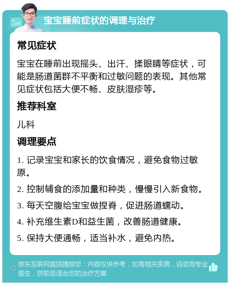 宝宝睡前症状的调理与治疗 常见症状 宝宝在睡前出现摇头、出汗、揉眼睛等症状，可能是肠道菌群不平衡和过敏问题的表现。其他常见症状包括大便不畅、皮肤湿疹等。 推荐科室 儿科 调理要点 1. 记录宝宝和家长的饮食情况，避免食物过敏原。 2. 控制辅食的添加量和种类，慢慢引入新食物。 3. 每天空腹给宝宝做捏脊，促进肠道蠕动。 4. 补充维生素D和益生菌，改善肠道健康。 5. 保持大便通畅，适当补水，避免内热。