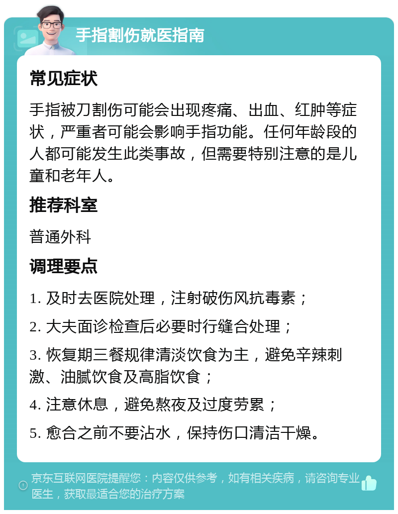 手指割伤就医指南 常见症状 手指被刀割伤可能会出现疼痛、出血、红肿等症状，严重者可能会影响手指功能。任何年龄段的人都可能发生此类事故，但需要特别注意的是儿童和老年人。 推荐科室 普通外科 调理要点 1. 及时去医院处理，注射破伤风抗毒素； 2. 大夫面诊检查后必要时行缝合处理； 3. 恢复期三餐规律清淡饮食为主，避免辛辣刺激、油腻饮食及高脂饮食； 4. 注意休息，避免熬夜及过度劳累； 5. 愈合之前不要沾水，保持伤口清洁干燥。