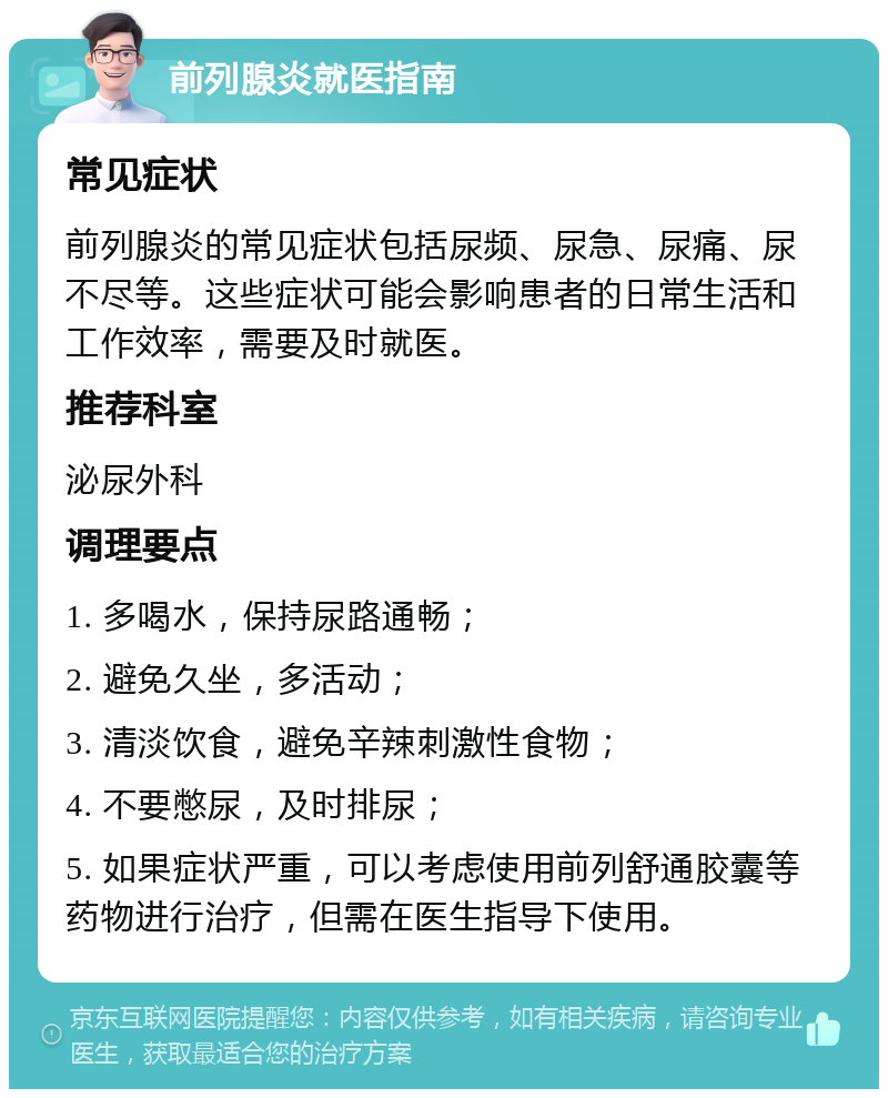 前列腺炎就医指南 常见症状 前列腺炎的常见症状包括尿频、尿急、尿痛、尿不尽等。这些症状可能会影响患者的日常生活和工作效率，需要及时就医。 推荐科室 泌尿外科 调理要点 1. 多喝水，保持尿路通畅； 2. 避免久坐，多活动； 3. 清淡饮食，避免辛辣刺激性食物； 4. 不要憋尿，及时排尿； 5. 如果症状严重，可以考虑使用前列舒通胶囊等药物进行治疗，但需在医生指导下使用。