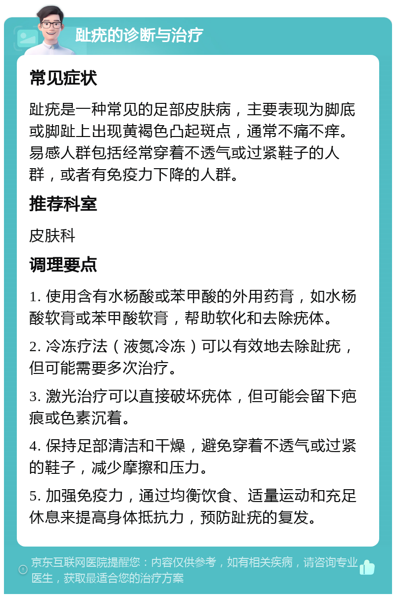 趾疣的诊断与治疗 常见症状 趾疣是一种常见的足部皮肤病，主要表现为脚底或脚趾上出现黄褐色凸起斑点，通常不痛不痒。易感人群包括经常穿着不透气或过紧鞋子的人群，或者有免疫力下降的人群。 推荐科室 皮肤科 调理要点 1. 使用含有水杨酸或苯甲酸的外用药膏，如水杨酸软膏或苯甲酸软膏，帮助软化和去除疣体。 2. 冷冻疗法（液氮冷冻）可以有效地去除趾疣，但可能需要多次治疗。 3. 激光治疗可以直接破坏疣体，但可能会留下疤痕或色素沉着。 4. 保持足部清洁和干燥，避免穿着不透气或过紧的鞋子，减少摩擦和压力。 5. 加强免疫力，通过均衡饮食、适量运动和充足休息来提高身体抵抗力，预防趾疣的复发。