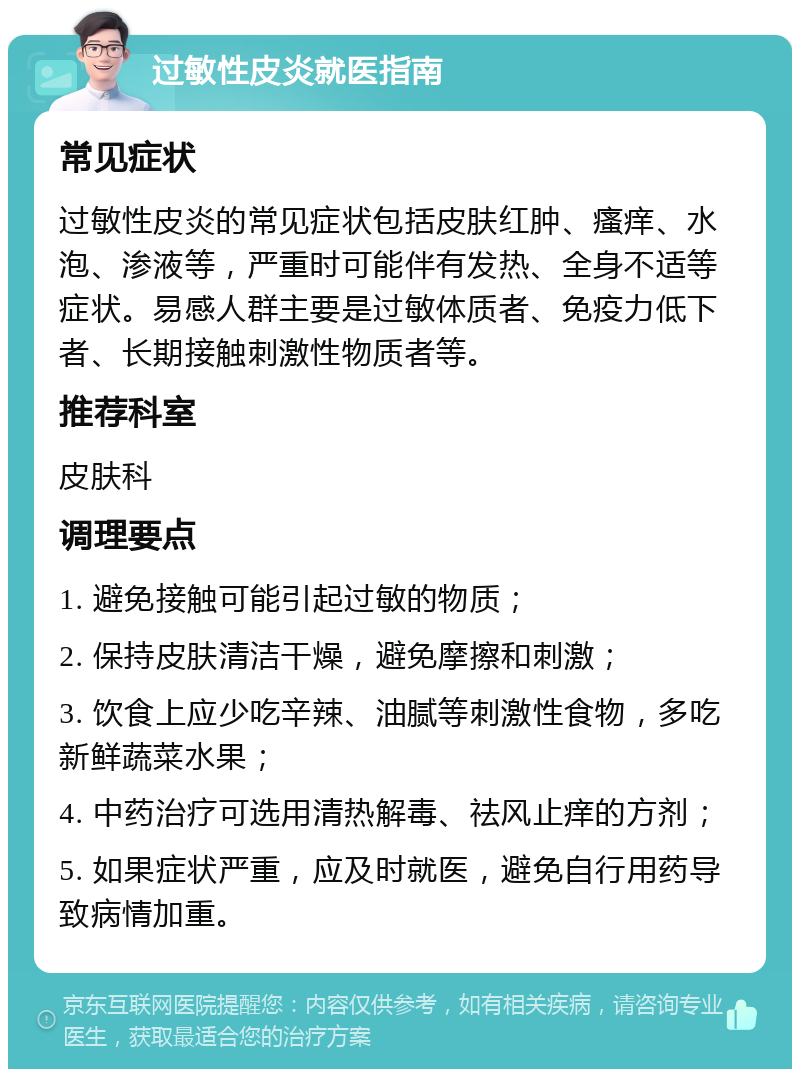 过敏性皮炎就医指南 常见症状 过敏性皮炎的常见症状包括皮肤红肿、瘙痒、水泡、渗液等，严重时可能伴有发热、全身不适等症状。易感人群主要是过敏体质者、免疫力低下者、长期接触刺激性物质者等。 推荐科室 皮肤科 调理要点 1. 避免接触可能引起过敏的物质； 2. 保持皮肤清洁干燥，避免摩擦和刺激； 3. 饮食上应少吃辛辣、油腻等刺激性食物，多吃新鲜蔬菜水果； 4. 中药治疗可选用清热解毒、祛风止痒的方剂； 5. 如果症状严重，应及时就医，避免自行用药导致病情加重。