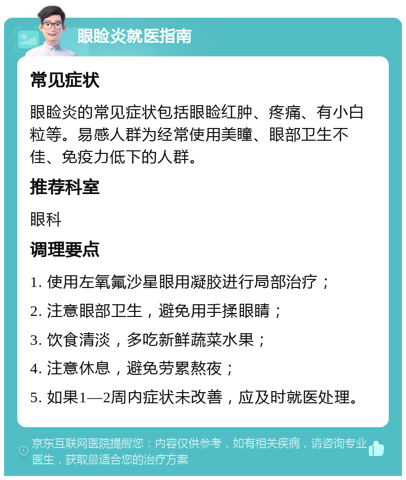 眼睑炎就医指南 常见症状 眼睑炎的常见症状包括眼睑红肿、疼痛、有小白粒等。易感人群为经常使用美瞳、眼部卫生不佳、免疫力低下的人群。 推荐科室 眼科 调理要点 1. 使用左氧氟沙星眼用凝胶进行局部治疗； 2. 注意眼部卫生，避免用手揉眼睛； 3. 饮食清淡，多吃新鲜蔬菜水果； 4. 注意休息，避免劳累熬夜； 5. 如果1—2周内症状未改善，应及时就医处理。