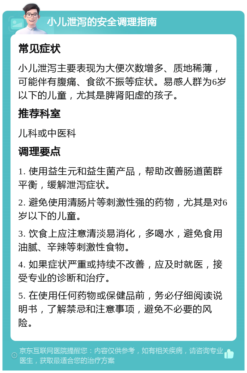 小儿泄泻的安全调理指南 常见症状 小儿泄泻主要表现为大便次数增多、质地稀薄，可能伴有腹痛、食欲不振等症状。易感人群为6岁以下的儿童，尤其是脾肾阳虚的孩子。 推荐科室 儿科或中医科 调理要点 1. 使用益生元和益生菌产品，帮助改善肠道菌群平衡，缓解泄泻症状。 2. 避免使用清肠片等刺激性强的药物，尤其是对6岁以下的儿童。 3. 饮食上应注意清淡易消化，多喝水，避免食用油腻、辛辣等刺激性食物。 4. 如果症状严重或持续不改善，应及时就医，接受专业的诊断和治疗。 5. 在使用任何药物或保健品前，务必仔细阅读说明书，了解禁忌和注意事项，避免不必要的风险。