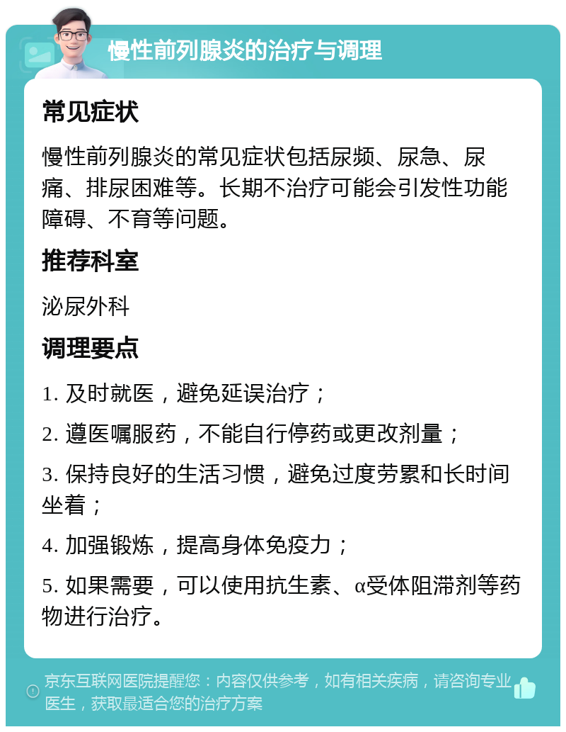 慢性前列腺炎的治疗与调理 常见症状 慢性前列腺炎的常见症状包括尿频、尿急、尿痛、排尿困难等。长期不治疗可能会引发性功能障碍、不育等问题。 推荐科室 泌尿外科 调理要点 1. 及时就医，避免延误治疗； 2. 遵医嘱服药，不能自行停药或更改剂量； 3. 保持良好的生活习惯，避免过度劳累和长时间坐着； 4. 加强锻炼，提高身体免疫力； 5. 如果需要，可以使用抗生素、α受体阻滞剂等药物进行治疗。