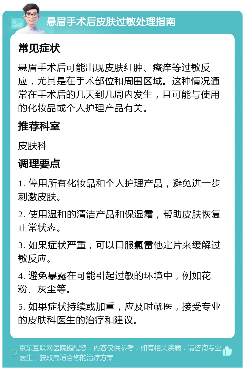 悬眉手术后皮肤过敏处理指南 常见症状 悬眉手术后可能出现皮肤红肿、瘙痒等过敏反应，尤其是在手术部位和周围区域。这种情况通常在手术后的几天到几周内发生，且可能与使用的化妆品或个人护理产品有关。 推荐科室 皮肤科 调理要点 1. 停用所有化妆品和个人护理产品，避免进一步刺激皮肤。 2. 使用温和的清洁产品和保湿霜，帮助皮肤恢复正常状态。 3. 如果症状严重，可以口服氯雷他定片来缓解过敏反应。 4. 避免暴露在可能引起过敏的环境中，例如花粉、灰尘等。 5. 如果症状持续或加重，应及时就医，接受专业的皮肤科医生的治疗和建议。