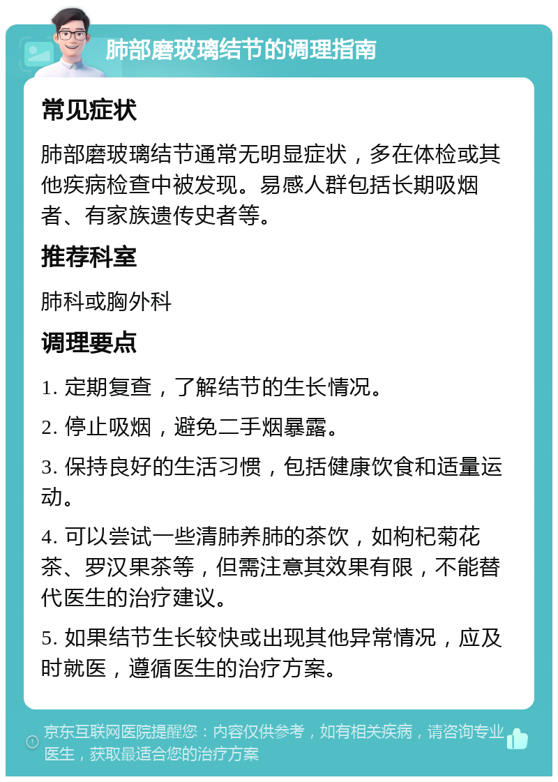 肺部磨玻璃结节的调理指南 常见症状 肺部磨玻璃结节通常无明显症状，多在体检或其他疾病检查中被发现。易感人群包括长期吸烟者、有家族遗传史者等。 推荐科室 肺科或胸外科 调理要点 1. 定期复查，了解结节的生长情况。 2. 停止吸烟，避免二手烟暴露。 3. 保持良好的生活习惯，包括健康饮食和适量运动。 4. 可以尝试一些清肺养肺的茶饮，如枸杞菊花茶、罗汉果茶等，但需注意其效果有限，不能替代医生的治疗建议。 5. 如果结节生长较快或出现其他异常情况，应及时就医，遵循医生的治疗方案。