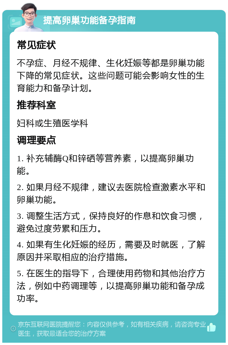 提高卵巢功能备孕指南 常见症状 不孕症、月经不规律、生化妊娠等都是卵巢功能下降的常见症状。这些问题可能会影响女性的生育能力和备孕计划。 推荐科室 妇科或生殖医学科 调理要点 1. 补充辅酶Q和锌硒等营养素，以提高卵巢功能。 2. 如果月经不规律，建议去医院检查激素水平和卵巢功能。 3. 调整生活方式，保持良好的作息和饮食习惯，避免过度劳累和压力。 4. 如果有生化妊娠的经历，需要及时就医，了解原因并采取相应的治疗措施。 5. 在医生的指导下，合理使用药物和其他治疗方法，例如中药调理等，以提高卵巢功能和备孕成功率。