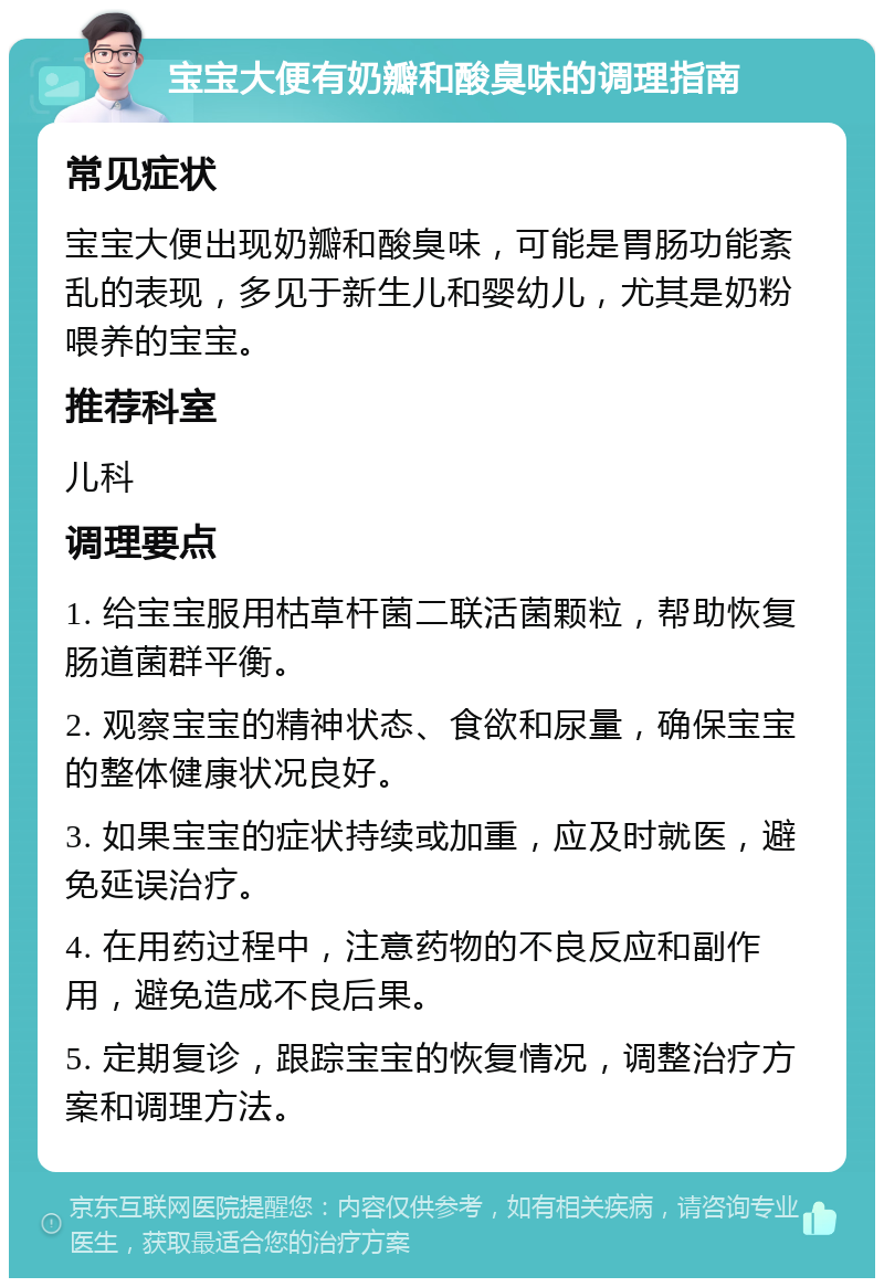 宝宝大便有奶瓣和酸臭味的调理指南 常见症状 宝宝大便出现奶瓣和酸臭味，可能是胃肠功能紊乱的表现，多见于新生儿和婴幼儿，尤其是奶粉喂养的宝宝。 推荐科室 儿科 调理要点 1. 给宝宝服用枯草杆菌二联活菌颗粒，帮助恢复肠道菌群平衡。 2. 观察宝宝的精神状态、食欲和尿量，确保宝宝的整体健康状况良好。 3. 如果宝宝的症状持续或加重，应及时就医，避免延误治疗。 4. 在用药过程中，注意药物的不良反应和副作用，避免造成不良后果。 5. 定期复诊，跟踪宝宝的恢复情况，调整治疗方案和调理方法。