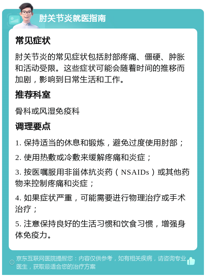 肘关节炎就医指南 常见症状 肘关节炎的常见症状包括肘部疼痛、僵硬、肿胀和活动受限。这些症状可能会随着时间的推移而加剧，影响到日常生活和工作。 推荐科室 骨科或风湿免疫科 调理要点 1. 保持适当的休息和锻炼，避免过度使用肘部； 2. 使用热敷或冷敷来缓解疼痛和炎症； 3. 按医嘱服用非甾体抗炎药（NSAIDs）或其他药物来控制疼痛和炎症； 4. 如果症状严重，可能需要进行物理治疗或手术治疗； 5. 注意保持良好的生活习惯和饮食习惯，增强身体免疫力。