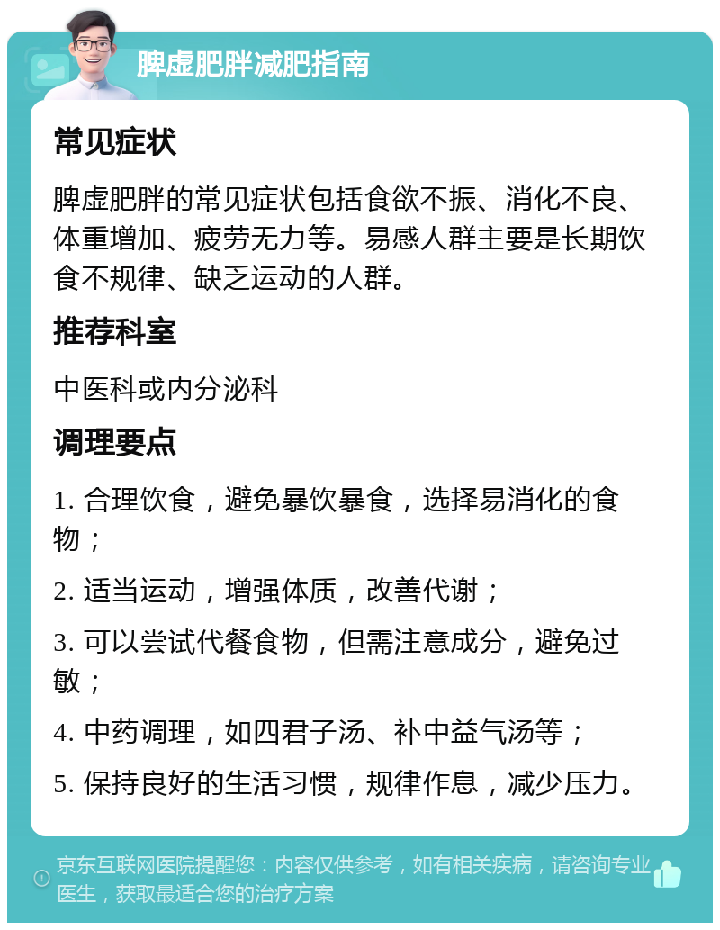 脾虚肥胖减肥指南 常见症状 脾虚肥胖的常见症状包括食欲不振、消化不良、体重增加、疲劳无力等。易感人群主要是长期饮食不规律、缺乏运动的人群。 推荐科室 中医科或内分泌科 调理要点 1. 合理饮食，避免暴饮暴食，选择易消化的食物； 2. 适当运动，增强体质，改善代谢； 3. 可以尝试代餐食物，但需注意成分，避免过敏； 4. 中药调理，如四君子汤、补中益气汤等； 5. 保持良好的生活习惯，规律作息，减少压力。