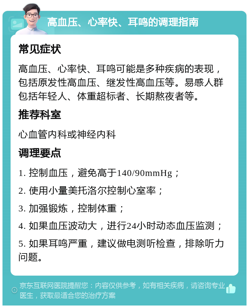 高血压、心率快、耳鸣的调理指南 常见症状 高血压、心率快、耳鸣可能是多种疾病的表现，包括原发性高血压、继发性高血压等。易感人群包括年轻人、体重超标者、长期熬夜者等。 推荐科室 心血管内科或神经内科 调理要点 1. 控制血压，避免高于140/90mmHg； 2. 使用小量美托洛尔控制心室率； 3. 加强锻炼，控制体重； 4. 如果血压波动大，进行24小时动态血压监测； 5. 如果耳鸣严重，建议做电测听检查，排除听力问题。