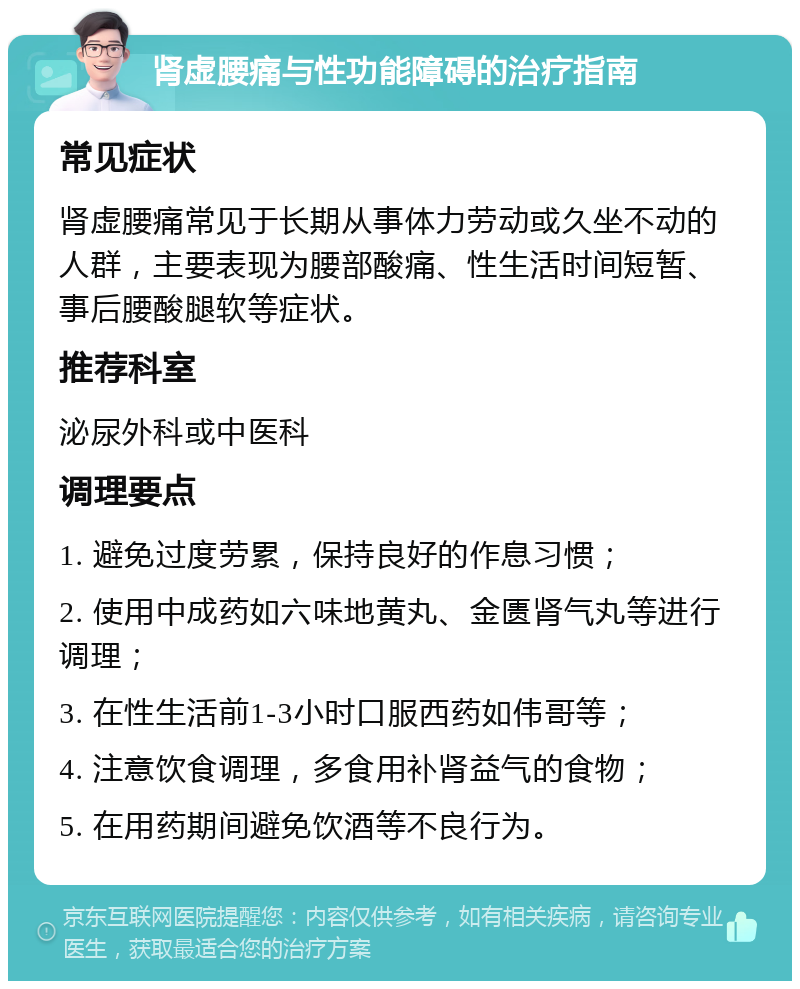 肾虚腰痛与性功能障碍的治疗指南 常见症状 肾虚腰痛常见于长期从事体力劳动或久坐不动的人群，主要表现为腰部酸痛、性生活时间短暂、事后腰酸腿软等症状。 推荐科室 泌尿外科或中医科 调理要点 1. 避免过度劳累，保持良好的作息习惯； 2. 使用中成药如六味地黄丸、金匮肾气丸等进行调理； 3. 在性生活前1-3小时口服西药如伟哥等； 4. 注意饮食调理，多食用补肾益气的食物； 5. 在用药期间避免饮酒等不良行为。