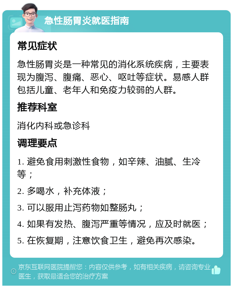 急性肠胃炎就医指南 常见症状 急性肠胃炎是一种常见的消化系统疾病，主要表现为腹泻、腹痛、恶心、呕吐等症状。易感人群包括儿童、老年人和免疫力较弱的人群。 推荐科室 消化内科或急诊科 调理要点 1. 避免食用刺激性食物，如辛辣、油腻、生冷等； 2. 多喝水，补充体液； 3. 可以服用止泻药物如整肠丸； 4. 如果有发热、腹泻严重等情况，应及时就医； 5. 在恢复期，注意饮食卫生，避免再次感染。