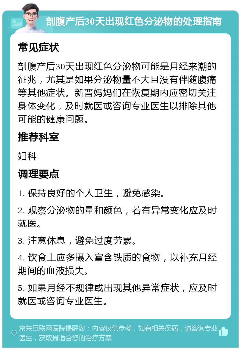 剖腹产后30天出现红色分泌物的处理指南 常见症状 剖腹产后30天出现红色分泌物可能是月经来潮的征兆，尤其是如果分泌物量不大且没有伴随腹痛等其他症状。新晋妈妈们在恢复期内应密切关注身体变化，及时就医或咨询专业医生以排除其他可能的健康问题。 推荐科室 妇科 调理要点 1. 保持良好的个人卫生，避免感染。 2. 观察分泌物的量和颜色，若有异常变化应及时就医。 3. 注意休息，避免过度劳累。 4. 饮食上应多摄入富含铁质的食物，以补充月经期间的血液损失。 5. 如果月经不规律或出现其他异常症状，应及时就医或咨询专业医生。