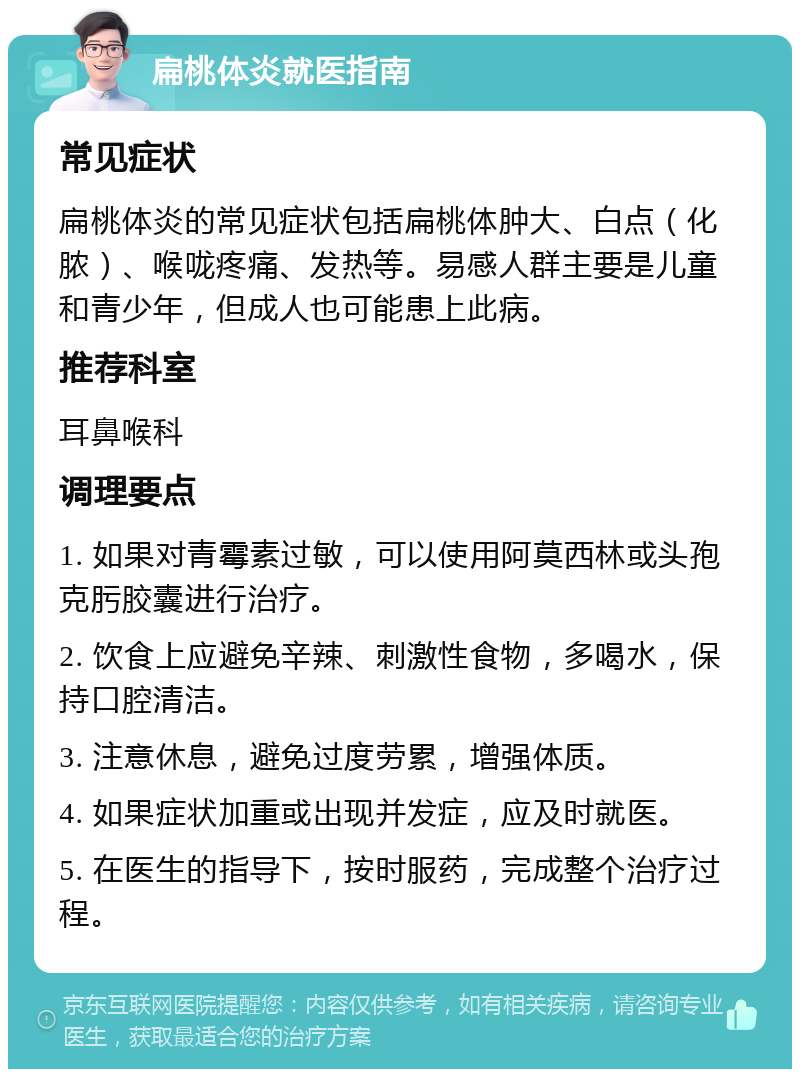 扁桃体炎就医指南 常见症状 扁桃体炎的常见症状包括扁桃体肿大、白点（化脓）、喉咙疼痛、发热等。易感人群主要是儿童和青少年，但成人也可能患上此病。 推荐科室 耳鼻喉科 调理要点 1. 如果对青霉素过敏，可以使用阿莫西林或头孢克肟胶囊进行治疗。 2. 饮食上应避免辛辣、刺激性食物，多喝水，保持口腔清洁。 3. 注意休息，避免过度劳累，增强体质。 4. 如果症状加重或出现并发症，应及时就医。 5. 在医生的指导下，按时服药，完成整个治疗过程。