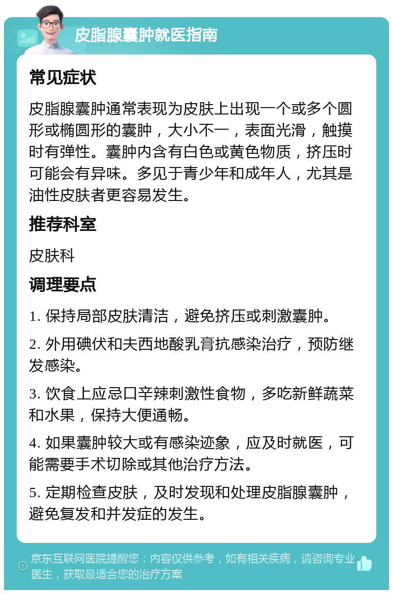 皮脂腺囊肿就医指南 常见症状 皮脂腺囊肿通常表现为皮肤上出现一个或多个圆形或椭圆形的囊肿，大小不一，表面光滑，触摸时有弹性。囊肿内含有白色或黄色物质，挤压时可能会有异味。多见于青少年和成年人，尤其是油性皮肤者更容易发生。 推荐科室 皮肤科 调理要点 1. 保持局部皮肤清洁，避免挤压或刺激囊肿。 2. 外用碘伏和夫西地酸乳膏抗感染治疗，预防继发感染。 3. 饮食上应忌口辛辣刺激性食物，多吃新鲜蔬菜和水果，保持大便通畅。 4. 如果囊肿较大或有感染迹象，应及时就医，可能需要手术切除或其他治疗方法。 5. 定期检查皮肤，及时发现和处理皮脂腺囊肿，避免复发和并发症的发生。