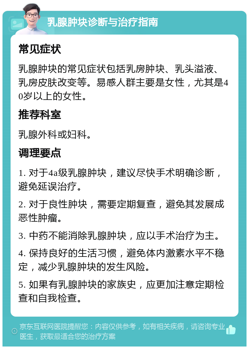 乳腺肿块诊断与治疗指南 常见症状 乳腺肿块的常见症状包括乳房肿块、乳头溢液、乳房皮肤改变等。易感人群主要是女性，尤其是40岁以上的女性。 推荐科室 乳腺外科或妇科。 调理要点 1. 对于4a级乳腺肿块，建议尽快手术明确诊断，避免延误治疗。 2. 对于良性肿块，需要定期复查，避免其发展成恶性肿瘤。 3. 中药不能消除乳腺肿块，应以手术治疗为主。 4. 保持良好的生活习惯，避免体内激素水平不稳定，减少乳腺肿块的发生风险。 5. 如果有乳腺肿块的家族史，应更加注意定期检查和自我检查。