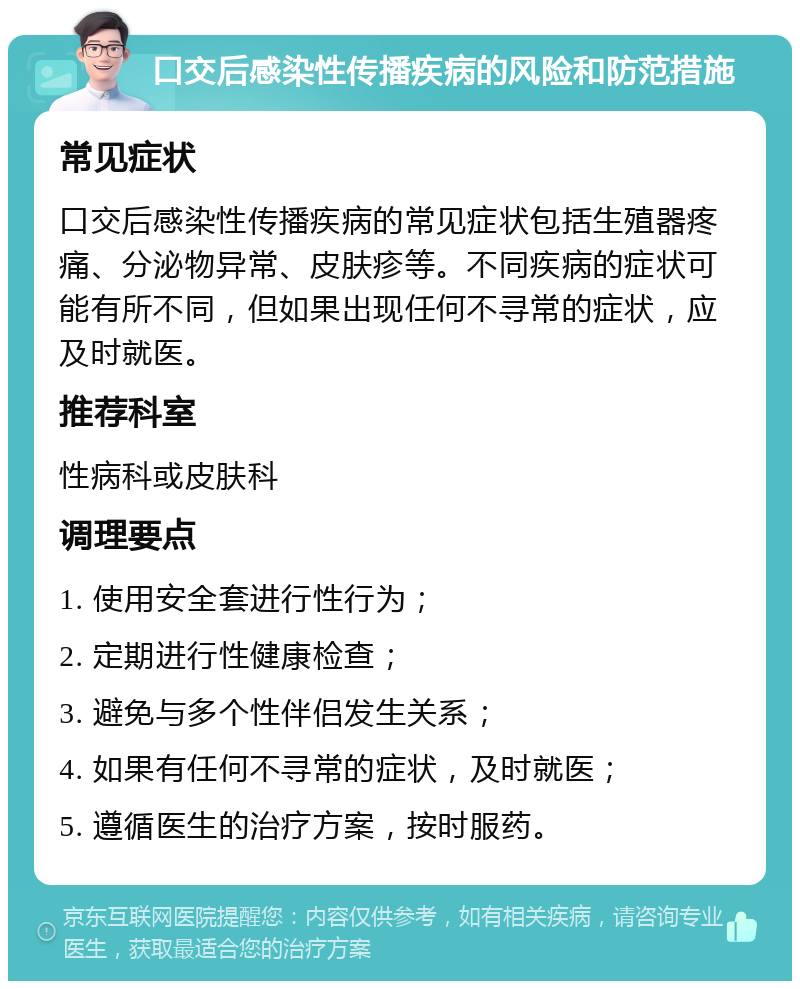 口交后感染性传播疾病的风险和防范措施 常见症状 口交后感染性传播疾病的常见症状包括生殖器疼痛、分泌物异常、皮肤疹等。不同疾病的症状可能有所不同，但如果出现任何不寻常的症状，应及时就医。 推荐科室 性病科或皮肤科 调理要点 1. 使用安全套进行性行为； 2. 定期进行性健康检查； 3. 避免与多个性伴侣发生关系； 4. 如果有任何不寻常的症状，及时就医； 5. 遵循医生的治疗方案，按时服药。