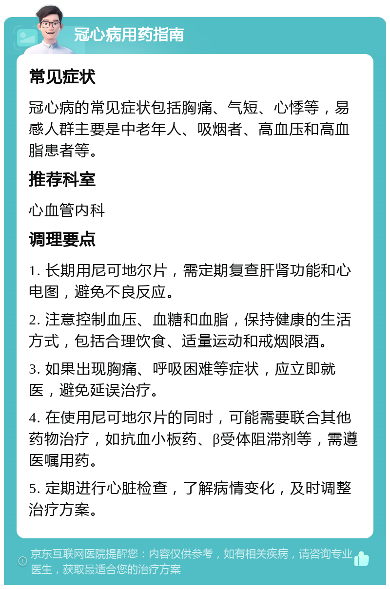 冠心病用药指南 常见症状 冠心病的常见症状包括胸痛、气短、心悸等，易感人群主要是中老年人、吸烟者、高血压和高血脂患者等。 推荐科室 心血管内科 调理要点 1. 长期用尼可地尔片，需定期复查肝肾功能和心电图，避免不良反应。 2. 注意控制血压、血糖和血脂，保持健康的生活方式，包括合理饮食、适量运动和戒烟限酒。 3. 如果出现胸痛、呼吸困难等症状，应立即就医，避免延误治疗。 4. 在使用尼可地尔片的同时，可能需要联合其他药物治疗，如抗血小板药、β受体阻滞剂等，需遵医嘱用药。 5. 定期进行心脏检查，了解病情变化，及时调整治疗方案。