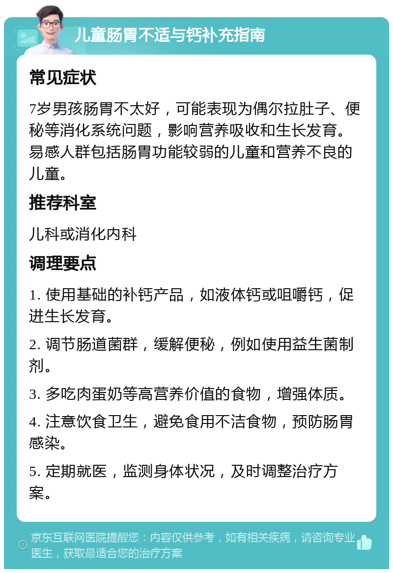 儿童肠胃不适与钙补充指南 常见症状 7岁男孩肠胃不太好，可能表现为偶尔拉肚子、便秘等消化系统问题，影响营养吸收和生长发育。易感人群包括肠胃功能较弱的儿童和营养不良的儿童。 推荐科室 儿科或消化内科 调理要点 1. 使用基础的补钙产品，如液体钙或咀嚼钙，促进生长发育。 2. 调节肠道菌群，缓解便秘，例如使用益生菌制剂。 3. 多吃肉蛋奶等高营养价值的食物，增强体质。 4. 注意饮食卫生，避免食用不洁食物，预防肠胃感染。 5. 定期就医，监测身体状况，及时调整治疗方案。