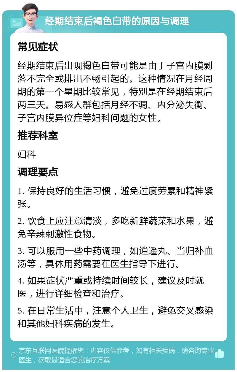 经期结束后褐色白带的原因与调理 常见症状 经期结束后出现褐色白带可能是由于子宫内膜剥落不完全或排出不畅引起的。这种情况在月经周期的第一个星期比较常见，特别是在经期结束后两三天。易感人群包括月经不调、内分泌失衡、子宫内膜异位症等妇科问题的女性。 推荐科室 妇科 调理要点 1. 保持良好的生活习惯，避免过度劳累和精神紧张。 2. 饮食上应注意清淡，多吃新鲜蔬菜和水果，避免辛辣刺激性食物。 3. 可以服用一些中药调理，如逍遥丸、当归补血汤等，具体用药需要在医生指导下进行。 4. 如果症状严重或持续时间较长，建议及时就医，进行详细检查和治疗。 5. 在日常生活中，注意个人卫生，避免交叉感染和其他妇科疾病的发生。