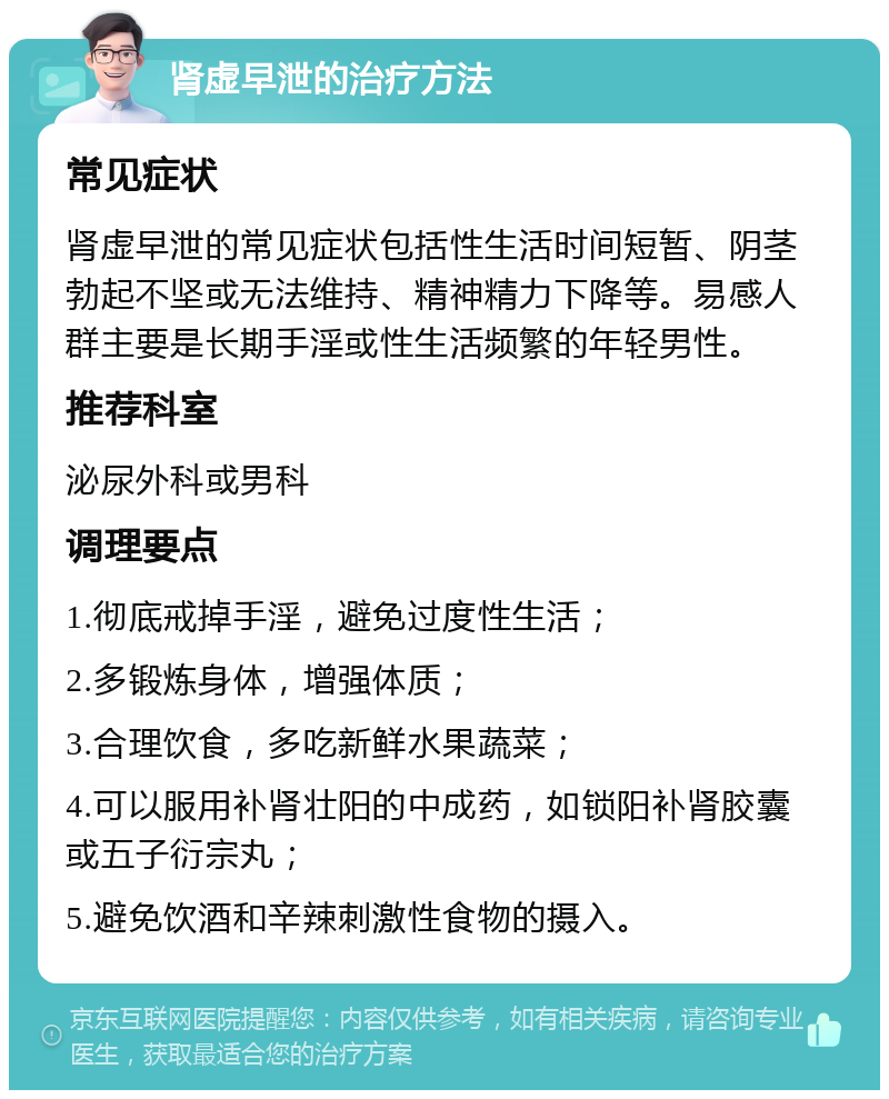 肾虚早泄的治疗方法 常见症状 肾虚早泄的常见症状包括性生活时间短暂、阴茎勃起不坚或无法维持、精神精力下降等。易感人群主要是长期手淫或性生活频繁的年轻男性。 推荐科室 泌尿外科或男科 调理要点 1.彻底戒掉手淫，避免过度性生活； 2.多锻炼身体，增强体质； 3.合理饮食，多吃新鲜水果蔬菜； 4.可以服用补肾壮阳的中成药，如锁阳补肾胶囊或五子衍宗丸； 5.避免饮酒和辛辣刺激性食物的摄入。