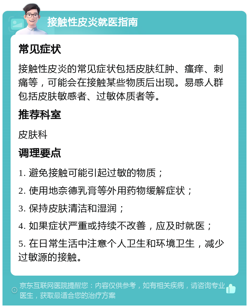 接触性皮炎就医指南 常见症状 接触性皮炎的常见症状包括皮肤红肿、瘙痒、刺痛等，可能会在接触某些物质后出现。易感人群包括皮肤敏感者、过敏体质者等。 推荐科室 皮肤科 调理要点 1. 避免接触可能引起过敏的物质； 2. 使用地奈德乳膏等外用药物缓解症状； 3. 保持皮肤清洁和湿润； 4. 如果症状严重或持续不改善，应及时就医； 5. 在日常生活中注意个人卫生和环境卫生，减少过敏源的接触。