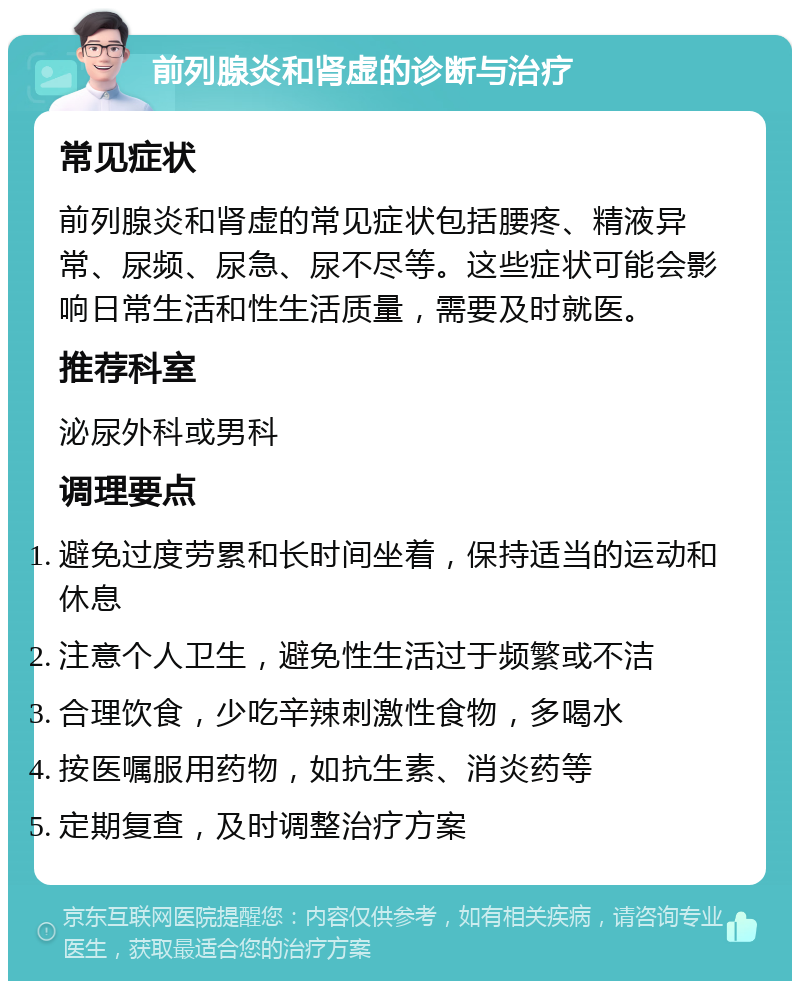 前列腺炎和肾虚的诊断与治疗 常见症状 前列腺炎和肾虚的常见症状包括腰疼、精液异常、尿频、尿急、尿不尽等。这些症状可能会影响日常生活和性生活质量，需要及时就医。 推荐科室 泌尿外科或男科 调理要点 避免过度劳累和长时间坐着，保持适当的运动和休息 注意个人卫生，避免性生活过于频繁或不洁 合理饮食，少吃辛辣刺激性食物，多喝水 按医嘱服用药物，如抗生素、消炎药等 定期复查，及时调整治疗方案