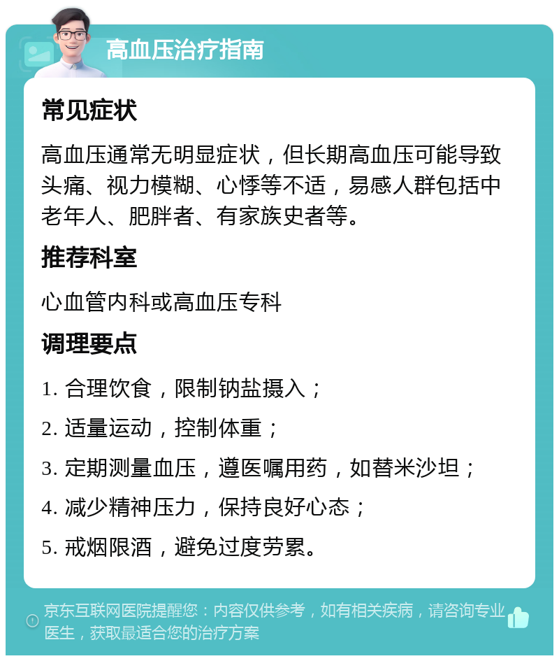 高血压治疗指南 常见症状 高血压通常无明显症状，但长期高血压可能导致头痛、视力模糊、心悸等不适，易感人群包括中老年人、肥胖者、有家族史者等。 推荐科室 心血管内科或高血压专科 调理要点 1. 合理饮食，限制钠盐摄入； 2. 适量运动，控制体重； 3. 定期测量血压，遵医嘱用药，如替米沙坦； 4. 减少精神压力，保持良好心态； 5. 戒烟限酒，避免过度劳累。