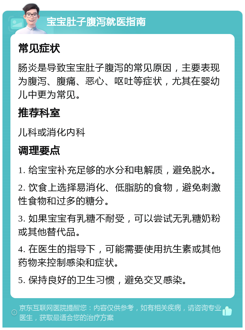 宝宝肚子腹泻就医指南 常见症状 肠炎是导致宝宝肚子腹泻的常见原因，主要表现为腹泻、腹痛、恶心、呕吐等症状，尤其在婴幼儿中更为常见。 推荐科室 儿科或消化内科 调理要点 1. 给宝宝补充足够的水分和电解质，避免脱水。 2. 饮食上选择易消化、低脂肪的食物，避免刺激性食物和过多的糖分。 3. 如果宝宝有乳糖不耐受，可以尝试无乳糖奶粉或其他替代品。 4. 在医生的指导下，可能需要使用抗生素或其他药物来控制感染和症状。 5. 保持良好的卫生习惯，避免交叉感染。