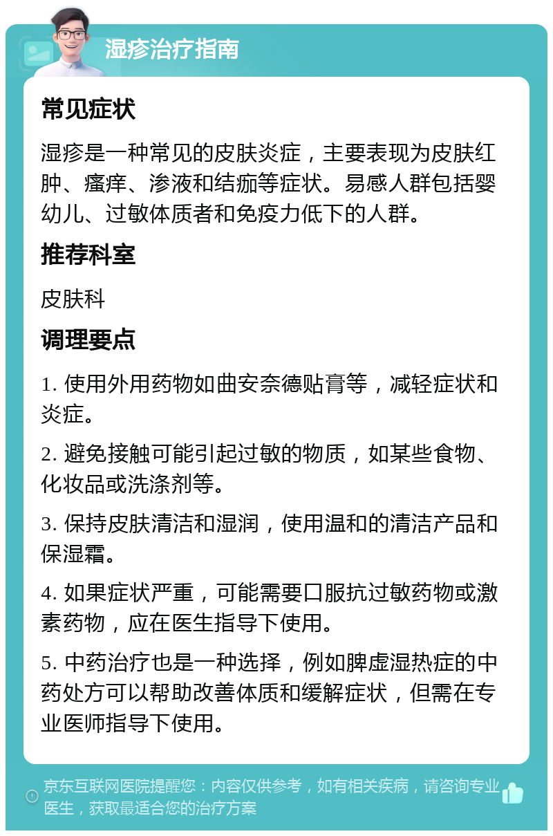 湿疹治疗指南 常见症状 湿疹是一种常见的皮肤炎症，主要表现为皮肤红肿、瘙痒、渗液和结痂等症状。易感人群包括婴幼儿、过敏体质者和免疫力低下的人群。 推荐科室 皮肤科 调理要点 1. 使用外用药物如曲安奈德贴膏等，减轻症状和炎症。 2. 避免接触可能引起过敏的物质，如某些食物、化妆品或洗涤剂等。 3. 保持皮肤清洁和湿润，使用温和的清洁产品和保湿霜。 4. 如果症状严重，可能需要口服抗过敏药物或激素药物，应在医生指导下使用。 5. 中药治疗也是一种选择，例如脾虚湿热症的中药处方可以帮助改善体质和缓解症状，但需在专业医师指导下使用。