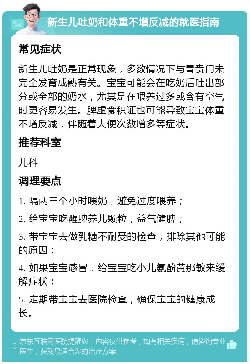 新生儿吐奶和体重不增反减的就医指南 常见症状 新生儿吐奶是正常现象，多数情况下与胃贲门未完全发育成熟有关。宝宝可能会在吃奶后吐出部分或全部的奶水，尤其是在喂养过多或含有空气时更容易发生。脾虚食积证也可能导致宝宝体重不增反减，伴随着大便次数增多等症状。 推荐科室 儿科 调理要点 1. 隔两三个小时喂奶，避免过度喂养； 2. 给宝宝吃醒脾养儿颗粒，益气健脾； 3. 带宝宝去做乳糖不耐受的检查，排除其他可能的原因； 4. 如果宝宝感冒，给宝宝吃小儿氨酚黄那敏来缓解症状； 5. 定期带宝宝去医院检查，确保宝宝的健康成长。