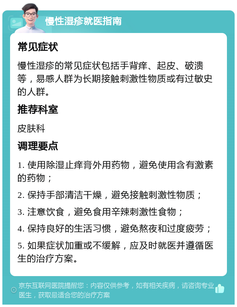 慢性湿疹就医指南 常见症状 慢性湿疹的常见症状包括手背痒、起皮、破溃等，易感人群为长期接触刺激性物质或有过敏史的人群。 推荐科室 皮肤科 调理要点 1. 使用除湿止痒膏外用药物，避免使用含有激素的药物； 2. 保持手部清洁干燥，避免接触刺激性物质； 3. 注意饮食，避免食用辛辣刺激性食物； 4. 保持良好的生活习惯，避免熬夜和过度疲劳； 5. 如果症状加重或不缓解，应及时就医并遵循医生的治疗方案。