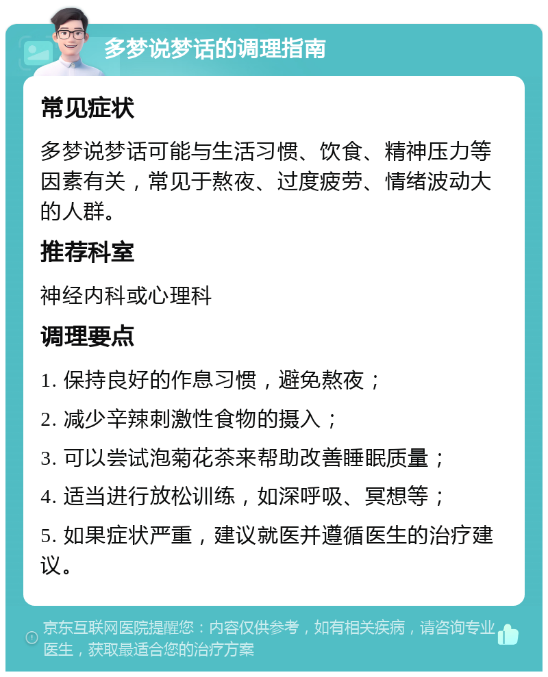 多梦说梦话的调理指南 常见症状 多梦说梦话可能与生活习惯、饮食、精神压力等因素有关，常见于熬夜、过度疲劳、情绪波动大的人群。 推荐科室 神经内科或心理科 调理要点 1. 保持良好的作息习惯，避免熬夜； 2. 减少辛辣刺激性食物的摄入； 3. 可以尝试泡菊花茶来帮助改善睡眠质量； 4. 适当进行放松训练，如深呼吸、冥想等； 5. 如果症状严重，建议就医并遵循医生的治疗建议。