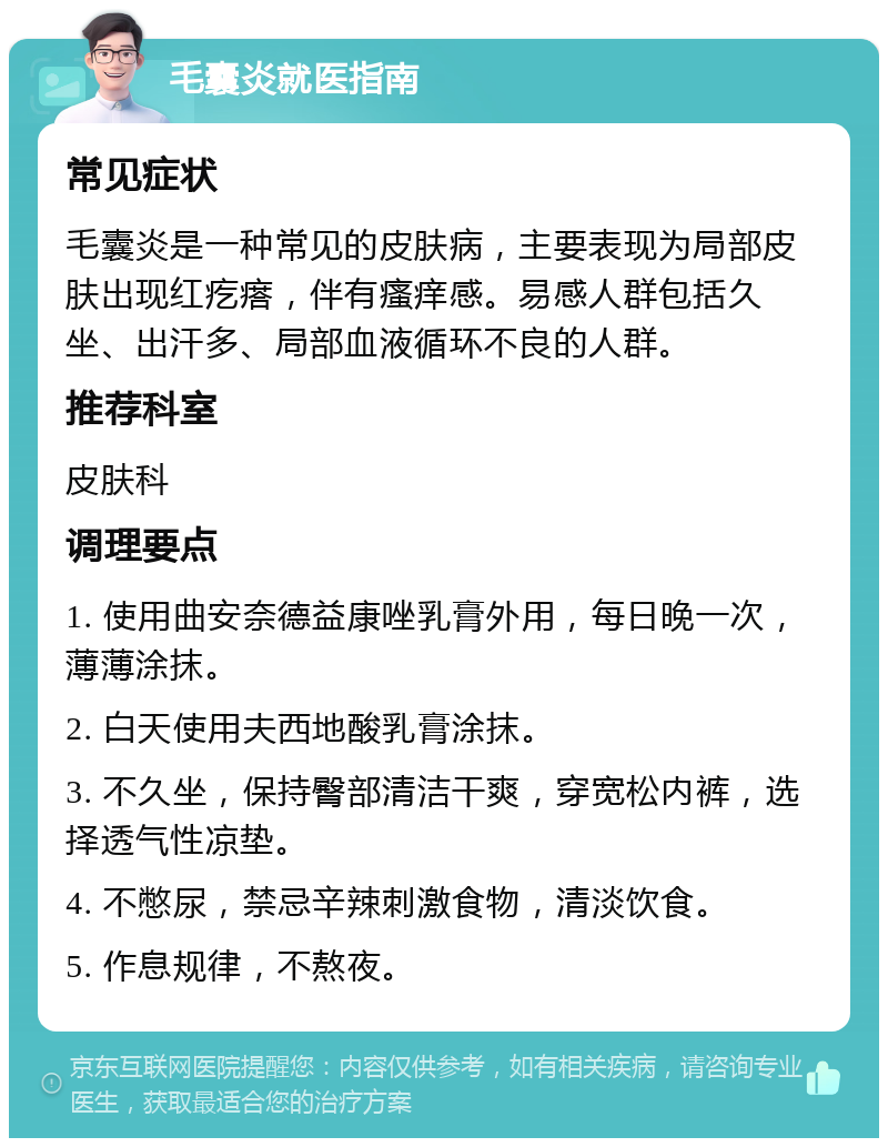 毛囊炎就医指南 常见症状 毛囊炎是一种常见的皮肤病，主要表现为局部皮肤出现红疙瘩，伴有瘙痒感。易感人群包括久坐、出汗多、局部血液循环不良的人群。 推荐科室 皮肤科 调理要点 1. 使用曲安奈德益康唑乳膏外用，每日晚一次，薄薄涂抹。 2. 白天使用夫西地酸乳膏涂抹。 3. 不久坐，保持臀部清洁干爽，穿宽松内裤，选择透气性凉垫。 4. 不憋尿，禁忌辛辣刺激食物，清淡饮食。 5. 作息规律，不熬夜。