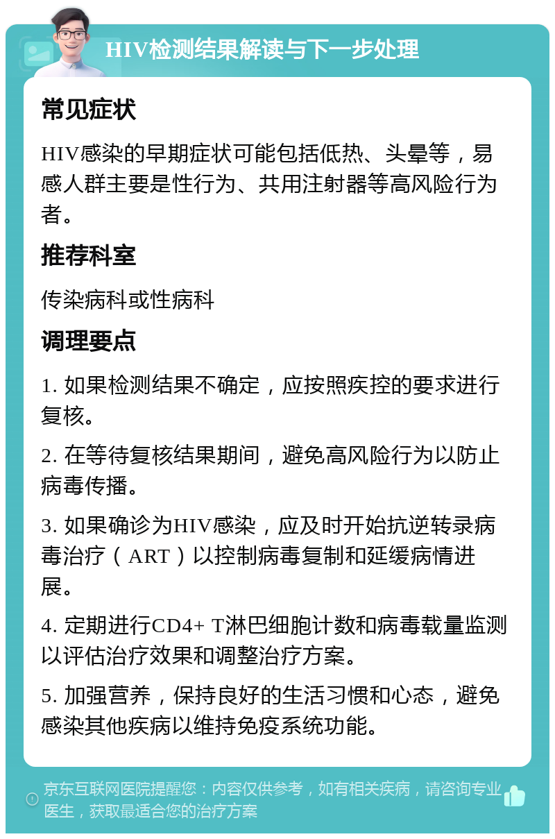 HIV检测结果解读与下一步处理 常见症状 HIV感染的早期症状可能包括低热、头晕等，易感人群主要是性行为、共用注射器等高风险行为者。 推荐科室 传染病科或性病科 调理要点 1. 如果检测结果不确定，应按照疾控的要求进行复核。 2. 在等待复核结果期间，避免高风险行为以防止病毒传播。 3. 如果确诊为HIV感染，应及时开始抗逆转录病毒治疗（ART）以控制病毒复制和延缓病情进展。 4. 定期进行CD4+ T淋巴细胞计数和病毒载量监测以评估治疗效果和调整治疗方案。 5. 加强营养，保持良好的生活习惯和心态，避免感染其他疾病以维持免疫系统功能。