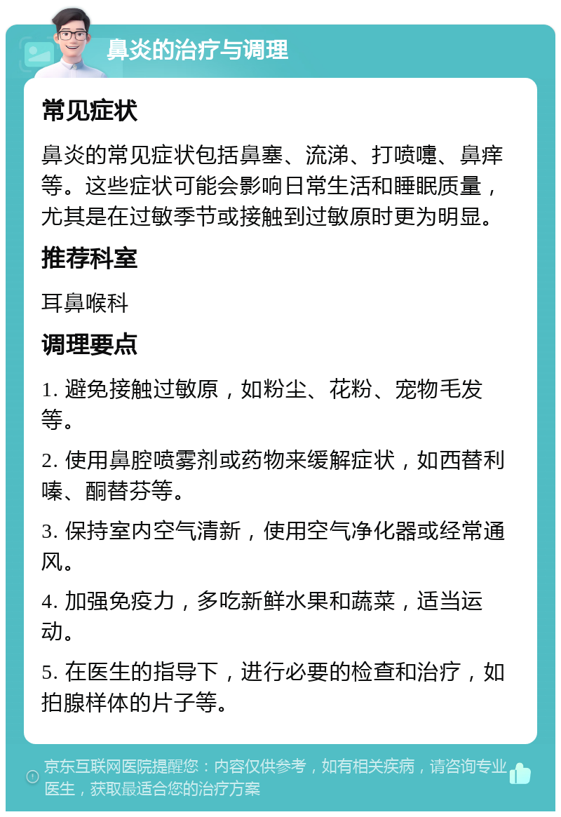 鼻炎的治疗与调理 常见症状 鼻炎的常见症状包括鼻塞、流涕、打喷嚏、鼻痒等。这些症状可能会影响日常生活和睡眠质量，尤其是在过敏季节或接触到过敏原时更为明显。 推荐科室 耳鼻喉科 调理要点 1. 避免接触过敏原，如粉尘、花粉、宠物毛发等。 2. 使用鼻腔喷雾剂或药物来缓解症状，如西替利嗪、酮替芬等。 3. 保持室内空气清新，使用空气净化器或经常通风。 4. 加强免疫力，多吃新鲜水果和蔬菜，适当运动。 5. 在医生的指导下，进行必要的检查和治疗，如拍腺样体的片子等。